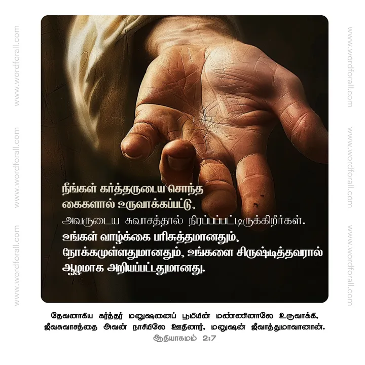 நீங்கள் கர்த்தருடைய சொந்த கைகளால் உருவாக்கப்பட்டு, அவருடைய சுவாசத்தால் நிரப்பப்பட்டிருக்கிறீர்கள்.
உங்கள் வாழ்க்கை பரிசுத்தமானதும், நோக்கமுள்ளதுமானதும், உங்களை சிருஷ்டித்தவரால் ஆழமாக அறியப்பட்டதுமானது.