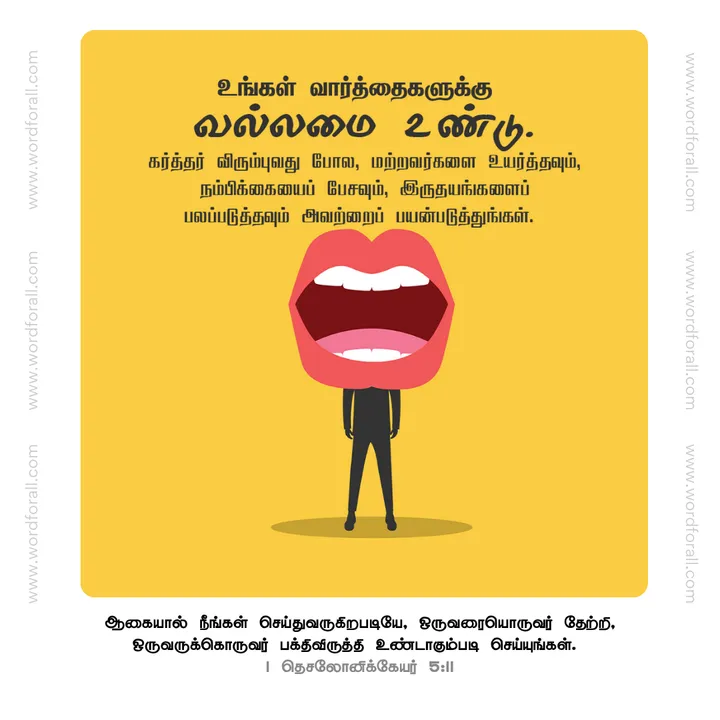உங்கள் வார்த்தைகளுக்கு வல்லமை உண்டு. கர்த்தர் விரும்புவது போல, மற்றவர்களை உயர்த்தவும், நம்பிக்கையைப் பேசவும், இருதயங்களைப் பலப்படுத்தவும் அவற்றைப் பயன்படுத்துங்கள்.