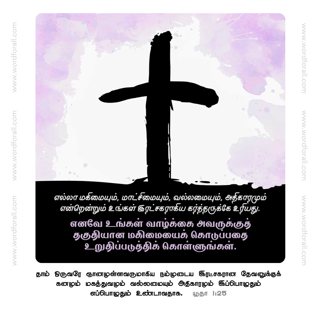 எல்லா மகிமையும், மாட்சிமையும், வல்லமையும், அதிகாரமும் என்றென்றும் உங்கள் இரட்சகராகிய கர்த்தருக்கே உரியது. எனவே உங்கள் வாழ்க்கை அவருக்குத் தகுதியான மகிமையைக் கொடுப்பதை உறுதிப்படுத்திக் கொள்ளுங்கள்.