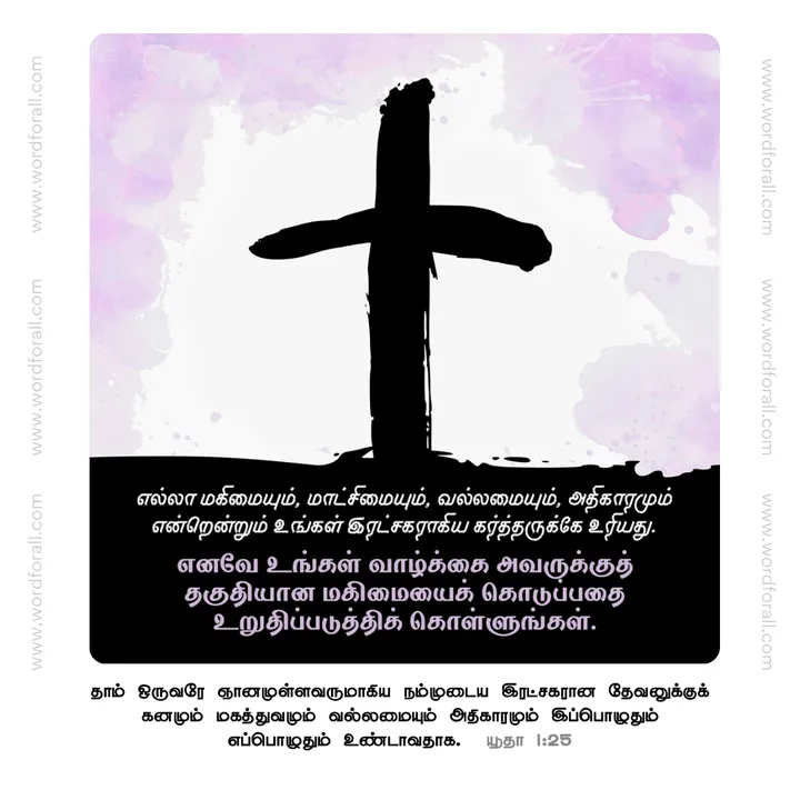 எல்லா மகிமையும், மாட்சிமையும், வல்லமையும், அதிகாரமும் என்றென்றும் உங்கள் இரட்சகராகிய கர்த்தருக்கே உரியது. எனவே உங்கள் வாழ்க்கை அவருக்குத் தகுதியான மகிமையைக் கொடுப்பதை உறுதிப்படுத்திக் கொள்ளுங்கள்.