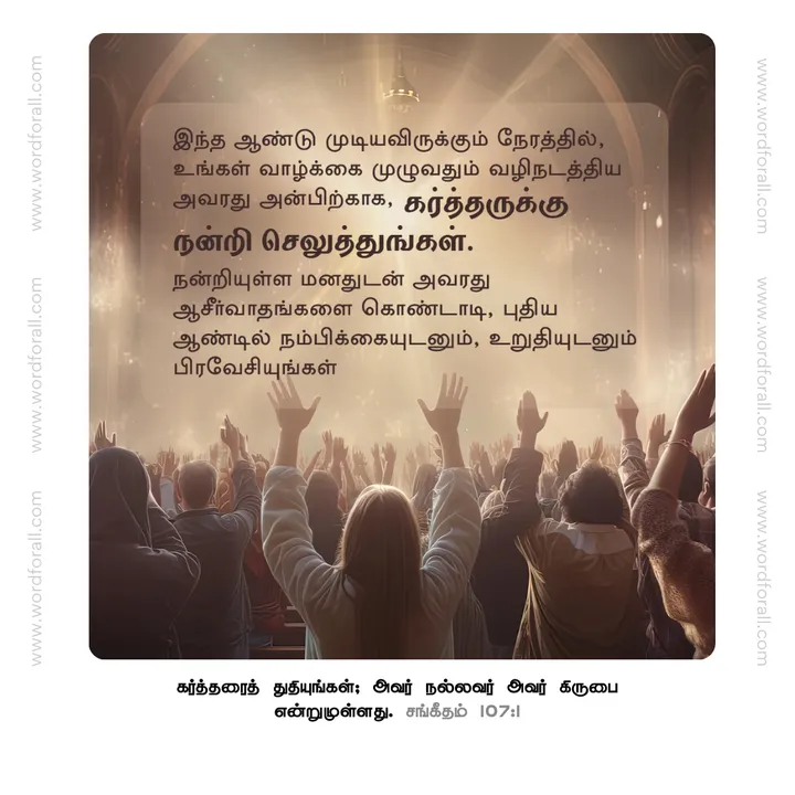 இந்த ஆண்டு முடியவிருக்கும் நேரத்தில், உங்கள் வாழ்க்கை முழுவதும் வழிநடத்திய அவரது அன்பிற்காக, கர்த்தருக்கு நன்றி செலுத்துங்கள். நன்றியுள்ள மனதுடன் அவரது ஆசீர்வாதங்களை கொண்டாடி, புதிய ஆண்டில் நம்பிக்கையுடனும், உறுதியுடனும் பிரவேசியுங்கள்