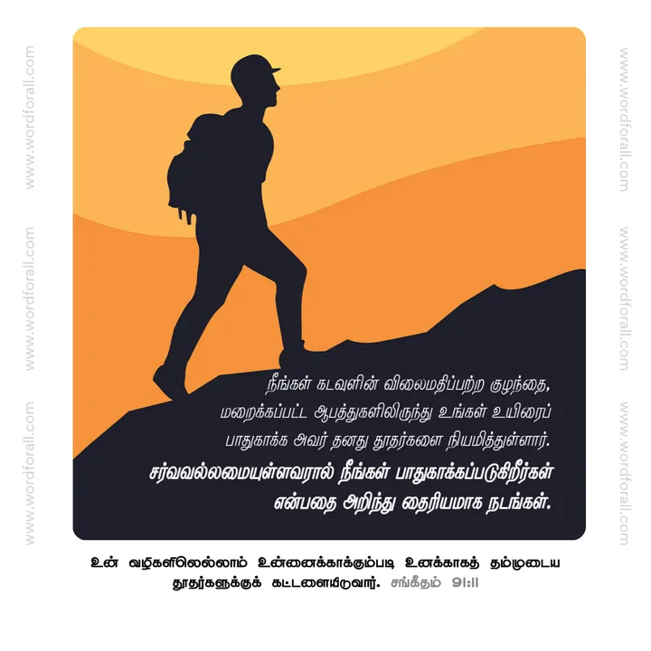 நீங்கள் கடவுளின் விலைமதிப்பற்ற குழந்தை, மறைக்கப்பட்ட ஆபத்துகளிலிருந்து உங்கள் உயிரைப் பாதுகாக்க அவர் தனது தூதர்களை நியமித்துள்ளார். சர்வவல்லமையுள்ளவரால் நீங்கள் பாதுகாக்கப்படுகிறீர்கள் என்பதை அறிந்து தைரியமாக நடங்கள்.