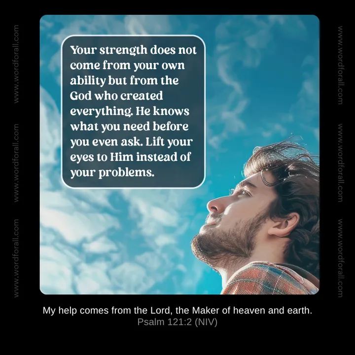 Your strength does not come from your own ability but from the God who created everything. He knows what you need before you even ask. Lift your eyes to Him instead of your problems.