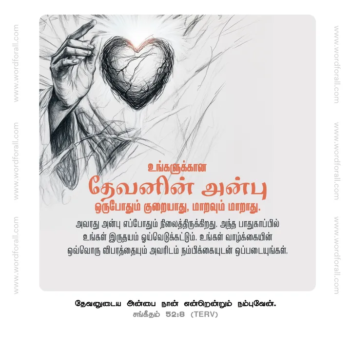 உங்களுக்கான தேவனின் அன்பு ஒருபோதும் குறையாது, மாறவும் மாறாது. அவரது அன்பு எப்போதும் நிலைத்திருக்கிறது. அந்த பாதுகாப்பில் உங்கள் இருதயம் ஓய்வெடுக்கட்டும். உங்கள் வாழ்க்கையின் ஒவ்வொரு விபரத்தையும் அவரிடம் நம்பிக்கையுடன் ஒப்படையுங்கள்.