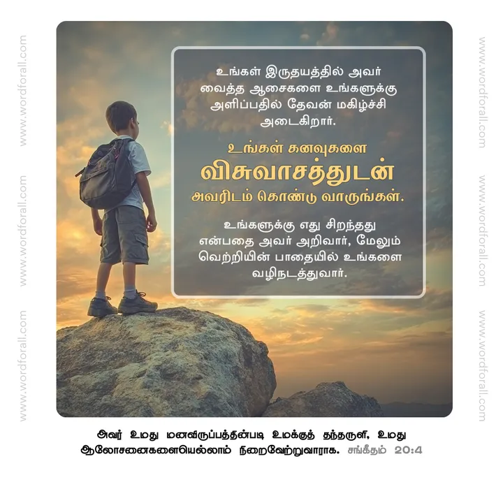 உங்கள் இருதயத்தில் அவர் வைத்த ஆசைகளை உங்களுக்கு அளிப்பதில் தேவன் மகிழ்ச்சி அடைகிறார். உங்கள் கனவுகளை விசுவாசத்துடன் அவரிடம் கொண்டு வாருங்கள். உங்களுக்கு எது சிறந்தது என்பதை அவர் அறிவார், மேலும் வெற்றியின் பாதையில் உங்களை வழிநடத்துவார்.