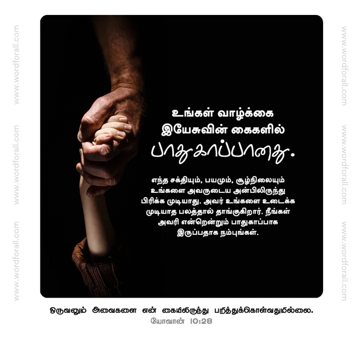 உங்கள் வாழ்க்கை இயேசுவின் கைகளில் பாதுகாப்பானது. எந்த சக்தியும், பயமும், சூழ்நிலையும் உங்களை அவருடைய அன்பிலிருந்து பிரிக்க முடியாது. அவர் உங்களை உடைக்க முடியாத பலத்தால் தாங்குகிறார். நீங்கள் அவரில் என்றென்றும் பாதுகாப்பாக இருப்பதாக நம்புங்கள்.