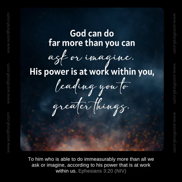 God can do far more than you can ask or imagine. His power is at work within you, leading you to greater things.