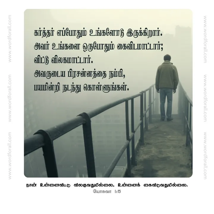 கர்த்தர் எப்போதும் உங்களோடு இருக்கிறார்.
அவர் உங்களை ஒருபோதும் கைவிடமாட்டார்; விட்டு விலகமாட்டார். அவருடைய பிரசன்னத்தை நம்பி, பயமின்றி நடந்து கொள்ளுங்கள்.