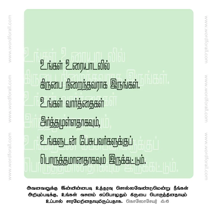 உங்கள் உரையாடலில் கிருபை நிறைந்தவராக இருங்கள். உங்கள் வார்த்தைகள் அர்த்தமுள்ளதாகவும், உங்களுடன் பேசுபவர்களுக்குப் பொருத்தமானதாகவும் இருக்கட்டும்.