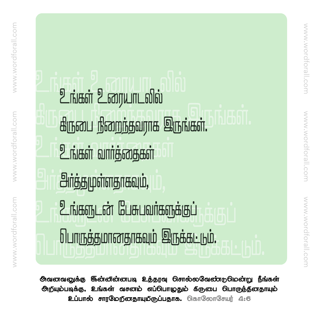 உங்கள் உரையாடலில் கிருபை நிறைந்தவராக இருங்கள். உங்கள் வார்த்தைகள் அர்த்தமுள்ளதாகவும், உங்களுடன் பேசுபவர்களுக்குப் பொருத்தமானதாகவும் இருக்கட்டும்.