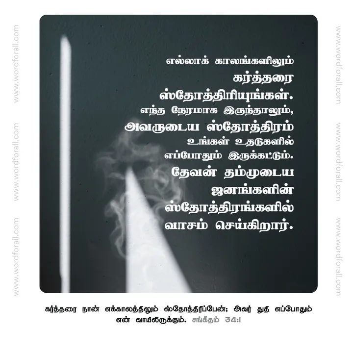 எல்லாக் காலங்களிலும் கர்த்தரை ஸ்தோத்திரியுங்கள். எந்த நேரமாக இருந்தாலும், அவருடைய ஸ்தோத்திரம் உங்கள் உதடுகளில் எப்போதும் இருக்கட்டும். தேவன் தம்முடைய ஜனங்களின் ஸ்தோத்திரங்களில் வாசம் செய்கிறார்.