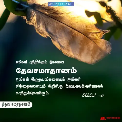 தேவ சமாதானம் எல்லாப் புத்திக்கும் மேலான தேவசமாதானம் உங்கள் இருதயங்களையும் உங்கள் சிந்தைகளையும் கிறிஸ்து இயேசுவுக்குள்ளாகக் காத்துக்கொள்ளும்