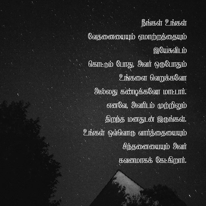 நீங்கள் உங்கள் வேதனையையும் ஏமாற்றத்தையும் இயேசுவிடம் கொட்டும் போது, அவர் ஒருபோதும் உங்களை வெறுக்கவோ அல்லது கண்டிக்கவோ மாட்டார். எனவே, அவரிடம் முற்றிலும் திறந்த மனதுடன் இருங்கள். உங்கள் ஒவ்வொரு வார்த்தையையும் சிந்தனையையும் அவர் கவனமாகக் கேட்கிறார்.