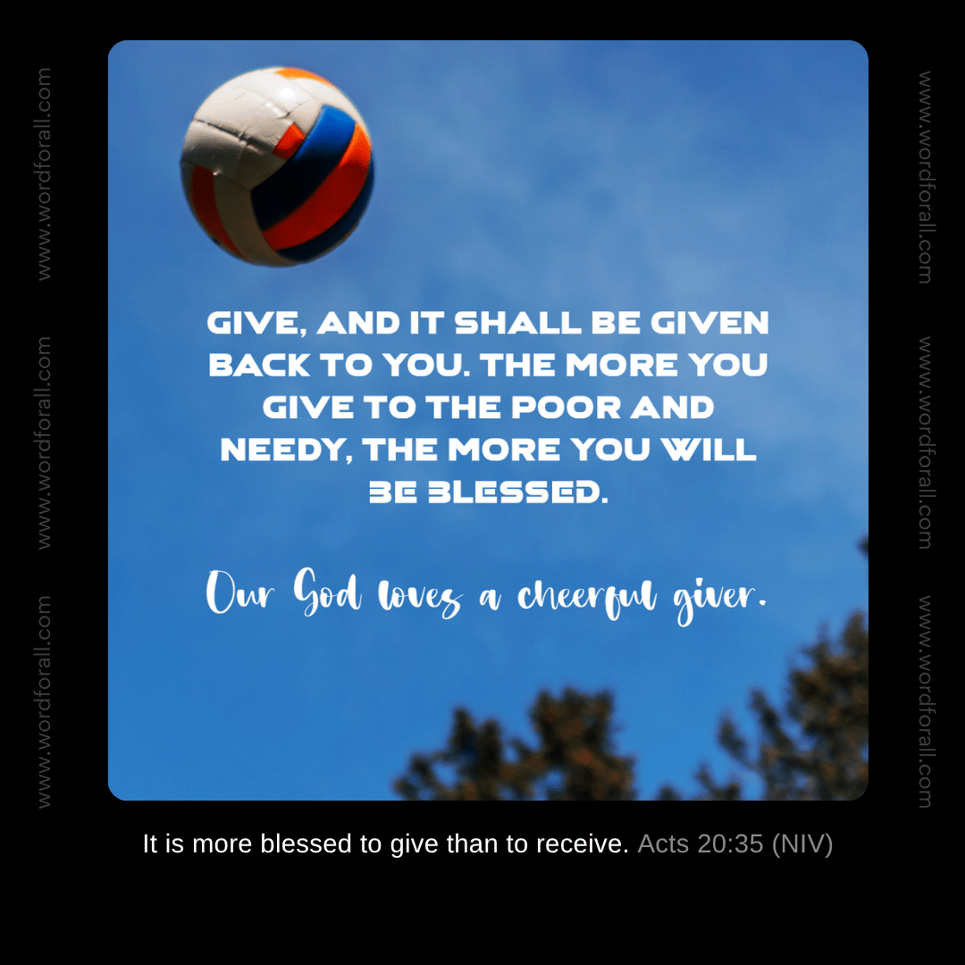 Give, and it shall be given back to you. The more you give to the poor and needy, the more you will be blessed. Our God loves a cheerful giver.