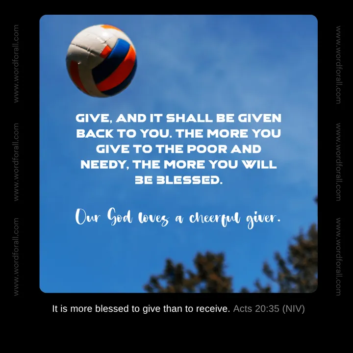 Give, and it shall be given back to you. The more you give to the poor and needy, the more you will be blessed. Our God loves a cheerful giver.