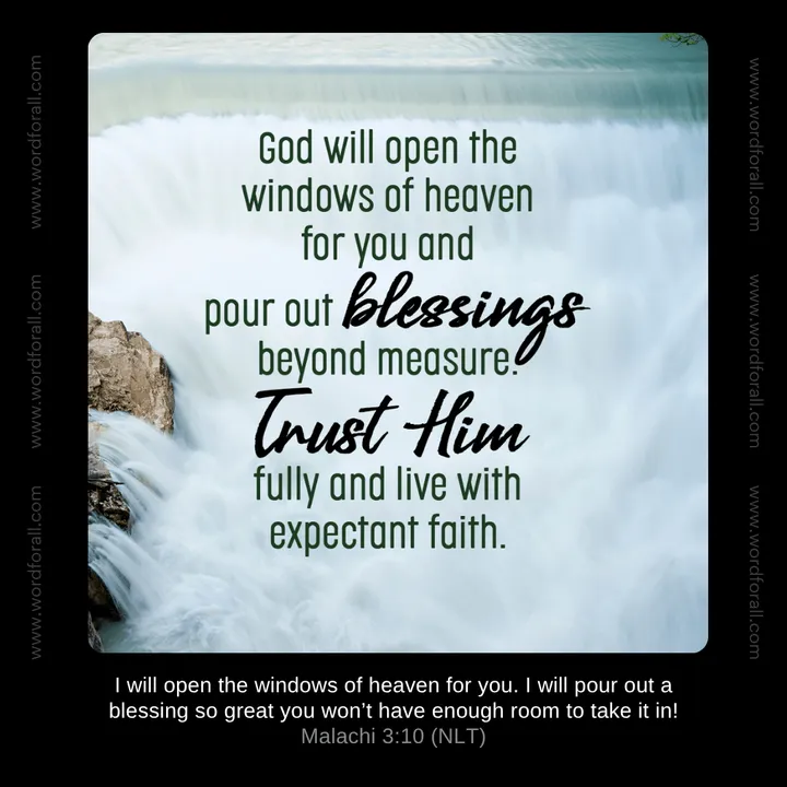God will open the windows of heaven for you and pour out blessings beyond measure. Trust Him fully and live with expectant faith.