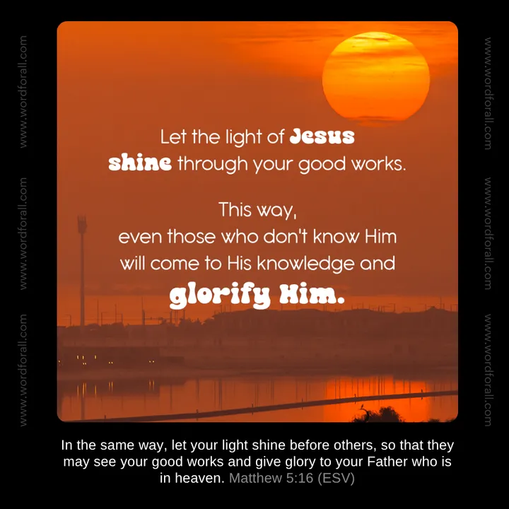 Let the light of Jesus shine through your good works. This way, even those who don't know Him will come to His knowledge and glorify Him.