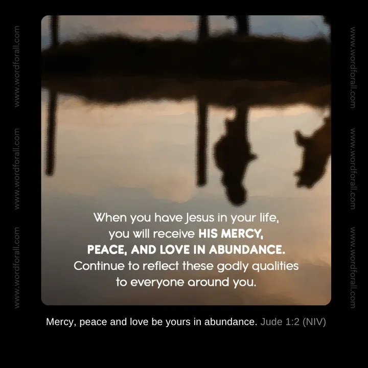 When you have Jesus in your life, you will receive His mercy, peace, and love in abundance. Continue to reflect these godly qualities to everyone around you.