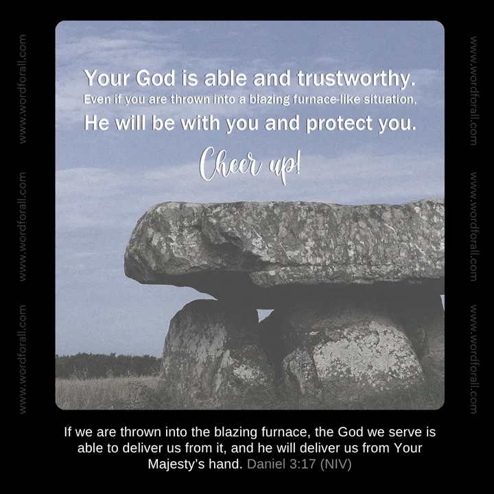 Your God is able and trustworthy. Even if you are thrown into a blazing furnace-like situation, He will be with you and protect you. Cheer up!